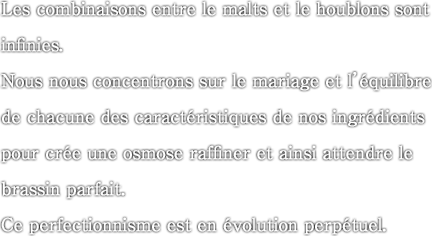 Les combinaisons entre le malts et le houblons sont infinies. Nous nous concentrons sur le mariage et l’equilibre de chacune des caracteristiques de nos ingredients pour cree une osmose raffiner et ainsi attendre le brassin parfait. Ce perfectionnisme est en evolution perpetuel.