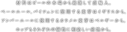 材料はビールの本場から厳選して直輸入。ペールエール、バイツェンに使用する麦芽はイギリスから、アンバーエールに使用するカラメル麦芽はベルギーから。ホップもそれぞれの個性に相応しい産地から。