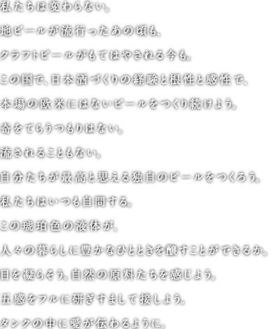 私たちは変わらない。地ビールが流行ったあの頃も、クラフトビールがもてはやされる今も。この国で、日本酒づくりの経験と根性と感性で、本場の欧米にはないビールをつくり続けよう。奇をてらうつもりはない。流されることもない。自分たちが最高と思える独自のビールをつくろう。私たちはいつも自問する。この琥珀色の液体が、人々の暮らしに豊かなひとときを醸すことができるか。目を凝らそう。自然の原料たちを感じよう。五感をフルに研ぎすまして接しよう。タンクの中に愛が伝わるように。