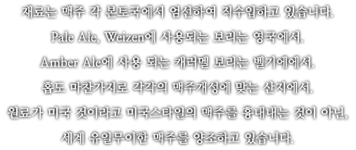 재료는 맥주 각 본토국에서 엄선하여 직수입하고 있습니다. Pale Ale, Weizen에 사용되는 보리는 영국에서. 홉도 마찬가지로 각각의 맥주개성에 맞는 산지에서. 원료가 미국 것이라고 미국스타일의 맥주를 흉내내는 것이 아닌, 흉내내는 것이 아닌, 세계 유일무이한 맥주를 양조하고 있습니다.