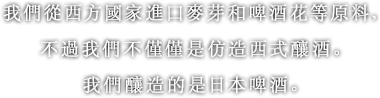 我們從西方國家進口麥芽和啤酒花等原料，不過我們不僅僅是仿造西式釀酒。我們釀造的是日本啤酒。