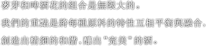 麥芽和啤酒花的組合是無限大的。我們的重點是將每種原料的特性互相平衡與融合，創造出精細的和諧，釀出＂完美＂的酒。